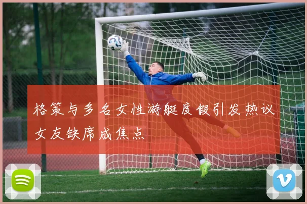 格策与多名女性游艇度假引发热议女友缺席成焦点