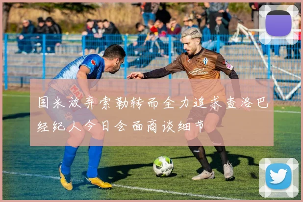 国米放弃索勒转而全力追求查洛巴经纪人今日会面商谈细节