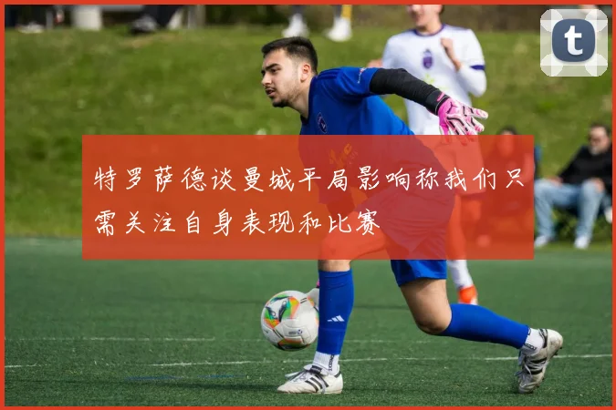 特罗萨德谈曼城平局影响称我们只需关注自身表现和比赛