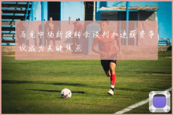 马竞中场新援转会谈判加速薪资争议成为关键焦点