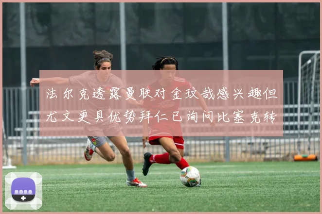 法尔克透露曼联对金玟哉感兴趣但尤文更具优势拜仁已询问比塞克转会情况