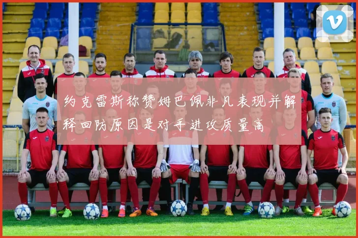 约克雷斯称赞姆巴佩非凡表现并解释回防原因是对手进攻质量高