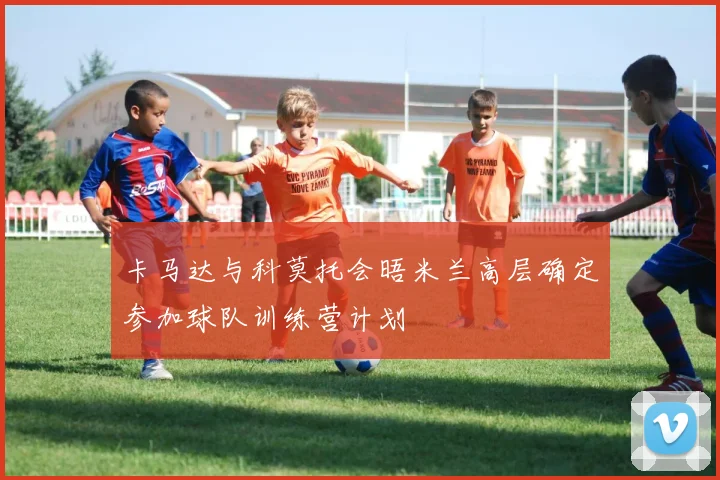 卡马达与科莫托会晤米兰高层确定参加球队训练营计划