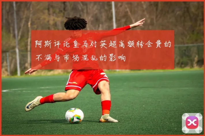 阿斯评论皇马对英超高额转会费的不满与市场混乱的影响