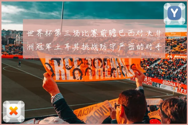世界杯第三场比赛前瞻巴西对决非洲冠军土耳其挑战防守严密的对手