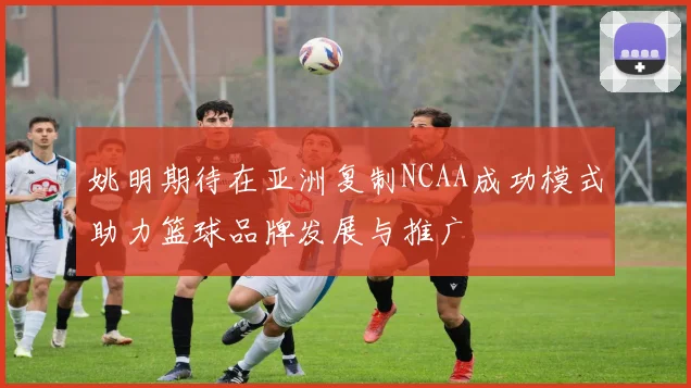 姚明期待在亚洲复制NCAA成功模式助力篮球品牌发展与推广