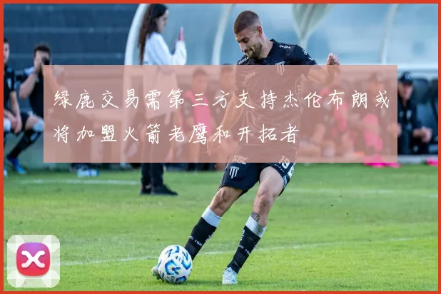 绿鹿交易需第三方支持杰伦布朗或将加盟火箭老鹰和开拓者