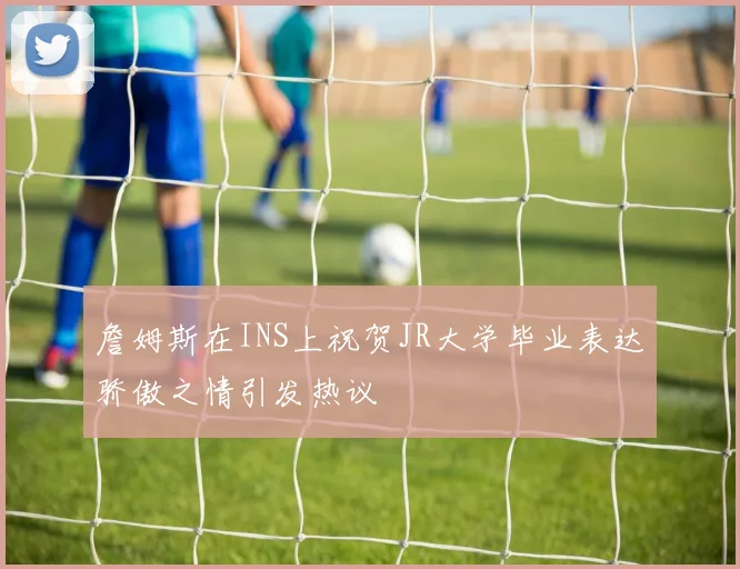 詹姆斯在INS上祝贺JR大学毕业表达骄傲之情引发热议