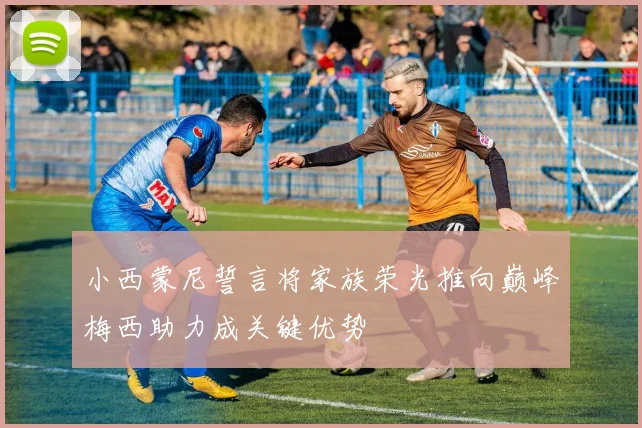小西蒙尼誓言将家族荣光推向巅峰梅西助力成关键优势