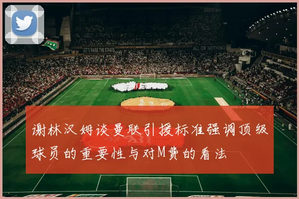 谢林汉姆谈曼联引援标准强调顶级球员的重要性与对M费的看法
