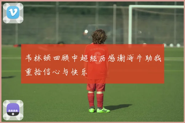 韦林顿回顾中超经历感谢海牛助我重拾信心与快乐