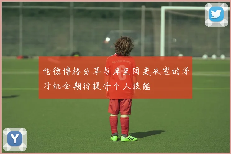 伦德博格分享与库里同更衣室的学习机会期待提升个人技能