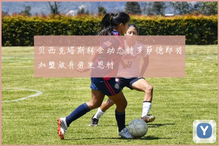 贝西克塔斯转会动态特罗萨德即将加盟放弃劳里恩特