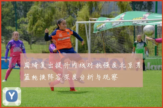 周琦复出提升内线对抗强度北京男篮轮换阵容深度分析与观察