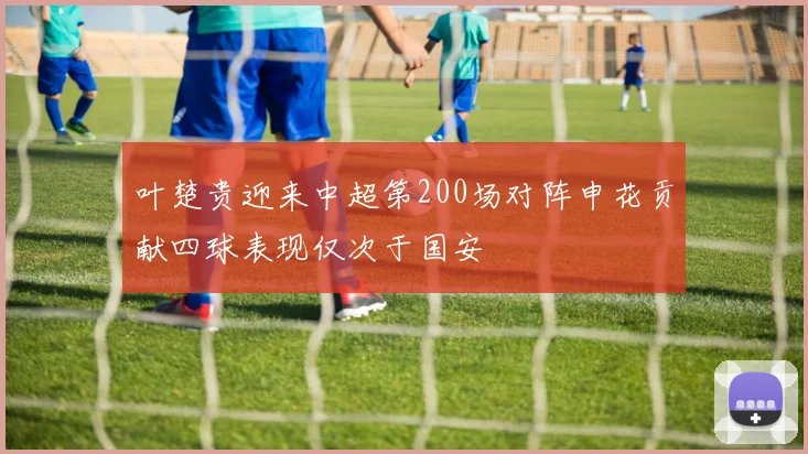 叶楚贵迎来中超第200场对阵申花贡献四球表现仅次于国安