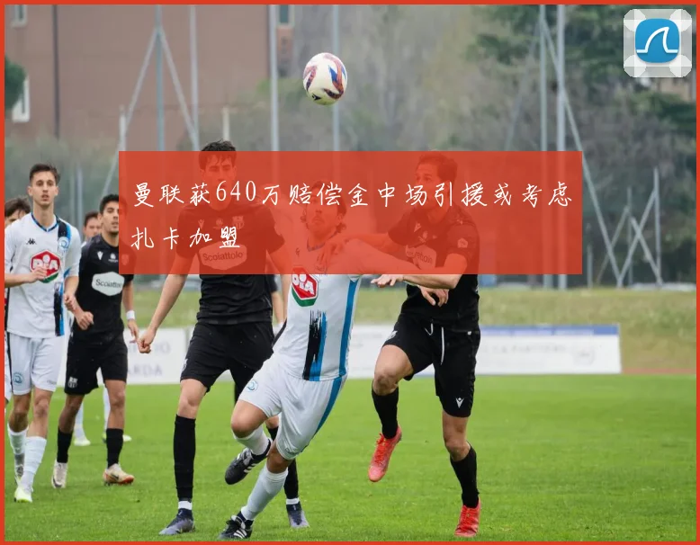 曼联获640万赔偿金中场引援或考虑扎卡加盟