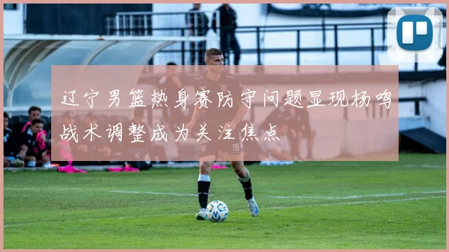 辽宁男篮热身赛防守问题显现杨鸣战术调整成为关注焦点