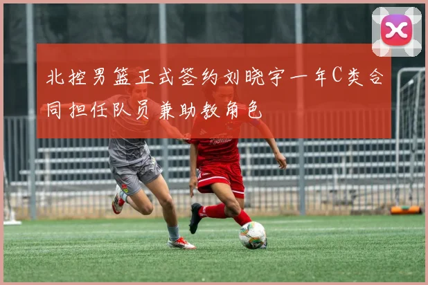 北控男篮正式签约刘晓宇一年C类合同担任队员兼助教角色