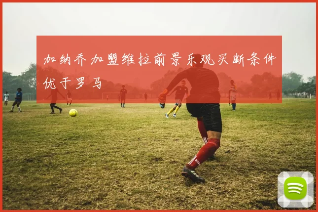 加纳乔加盟维拉前景乐观买断条件优于罗马